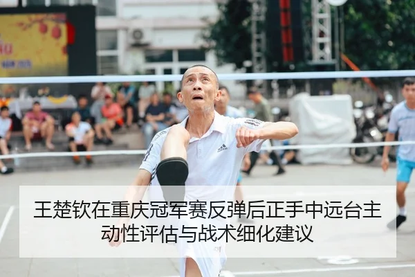 王楚钦在重庆冠军赛反弹后正手中远台主动性评估与战术细化建议
