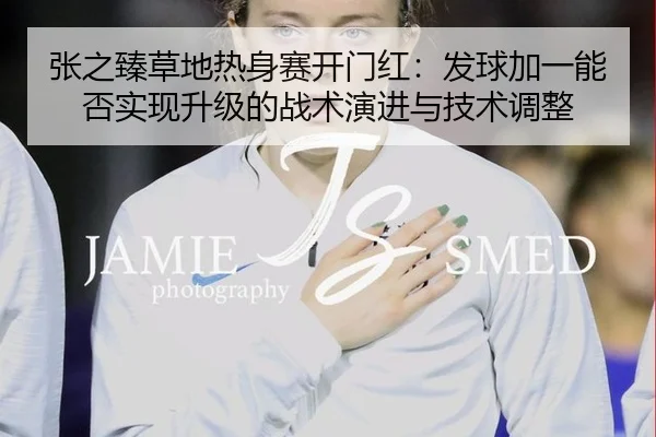 张之臻草地热身赛开门红：发球加一能否实现升级的战术演进与技术调整