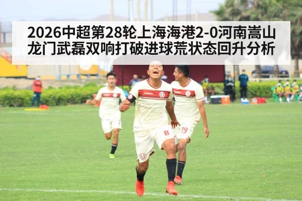 2026中超第28轮上海海港2-0河南嵩山龙门武磊双响打破进球荒状态回升分析